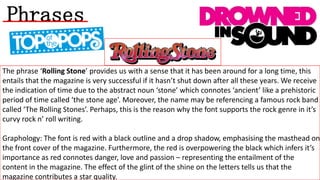 Phrases
The phrase ‘Rolling Stone’ provides us with a sense that it has been around for a long time, this
entails that the magazine is very successful if it hasn’t shut down after all these years. We receive
the indication of time due to the abstract noun ‘stone’ which connotes ‘ancient’ like a prehistoric
period of time called ‘the stone age’. Moreover, the name may be referencing a famous rock band
called ‘The Rolling Stones’. Perhaps, this is the reason why the font supports the rock genre in it’s
curvy rock n’ roll writing.

Graphology: The font is red with a black outline and a drop shadow, emphasising the masthead on
the front cover of the magazine. Furthermore, the red is overpowering the black which infers it’s
importance as red connotes danger, love and passion – representing the entailment of the
content in the magazine. The effect of the glint of the shine on the letters tells us that the
magazine contributes a star quality.

 