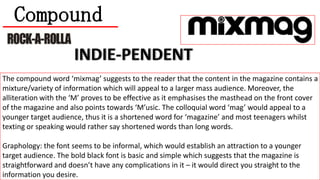 Compound
The compound word ‘mixmag’ suggests to the reader that the content in the magazine contains a
mixture/variety of information which will appeal to a larger mass audience. Moreover, the
alliteration with the ‘M’ proves to be effective as it emphasises the masthead on the front cover
of the magazine and also points towards ‘M’usic. The colloquial word ‘mag’ would appeal to a
younger target audience, thus it is a shortened word for ‘magazine’ and most teenagers whilst
texting or speaking would rather say shortened words than long words.
Graphology: the font seems to be informal, which would establish an attraction to a younger
target audience. The bold black font is basic and simple which suggests that the magazine is
straightforward and doesn’t have any complications in it – it would direct you straight to the
information you desire.

 