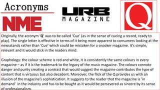 Acronyms
Originally, the acronym ‘Q’ was to be called ‘Cue’ (as in the sense of cueing a record, ready to
play). The single letter is effective in terms of it being more apparent to consumers looking at the
newsstands rather than ‘Cue’ which could be mistaken for a snooker magazine. It’s simple,
relevant and it would stick in the readers mind.
Graphology: the colour scheme is red and white, it is consistently the same colours in every
magazine – as if it is the trademark to the legacy of the music magazine. The colours connote
danger and purity creating a contrast that would suggest the magazine contributes the type of
content that is virtuous but also decadent. Moreover, the flick of the Q provides us with an
illusion of the magazine’s sophistication. It suggests to the reader that the magazine is ‘in
demand’ in the industry and has to be bought as it would be persevered as sincere by its sense
of professionalism.

 