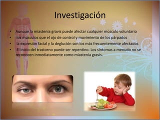 pueden incluir:la caída de uno o ambos parpados (otosis)visión nublada o doble (diplopia): a consecuencia de la debilidad de los musculos que controlan los movimientos oculares marchan inestable o irregular SíntomasLos síntomas tienen una  variación en Tipo