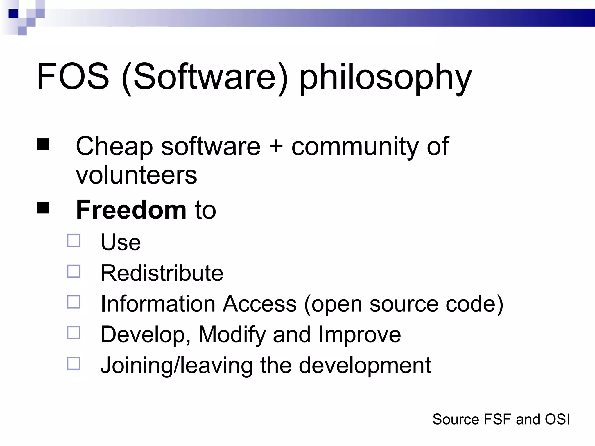 FOS (Software) philosophy Cheap software + community of volunteers Freedom  to Use Redistribute Information Access (open source code) Develop, Modify and Improve Joining/leaving the development Source FSF and OSI 
