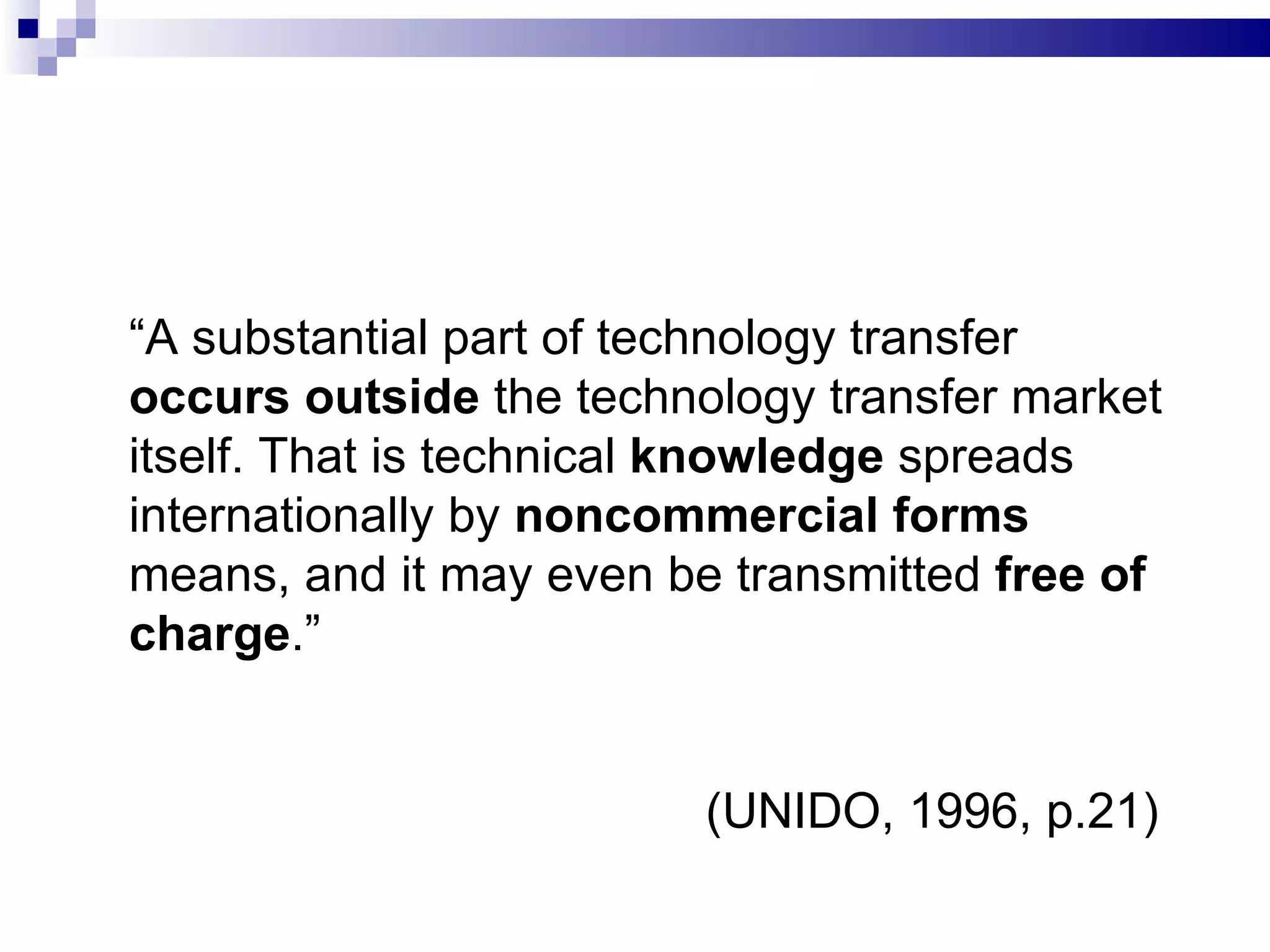 “ A substantial part of technology transfer  occurs outside  the technology transfer market itself. That is technical  knowledge  spreads internationally by  noncommercial forms  means, and it may even be transmitted  free of charge .”   (UNIDO, 1996, p.21) 