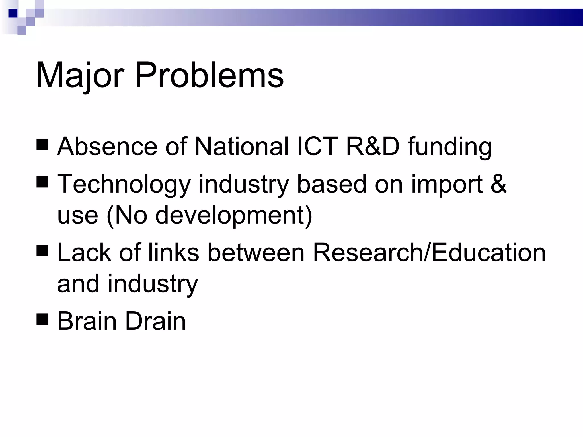 Major Problems Absence of National ICT R&D funding Technology industry based on import & use (No development) Lack of links between Research/Education and industry Brain Drain 