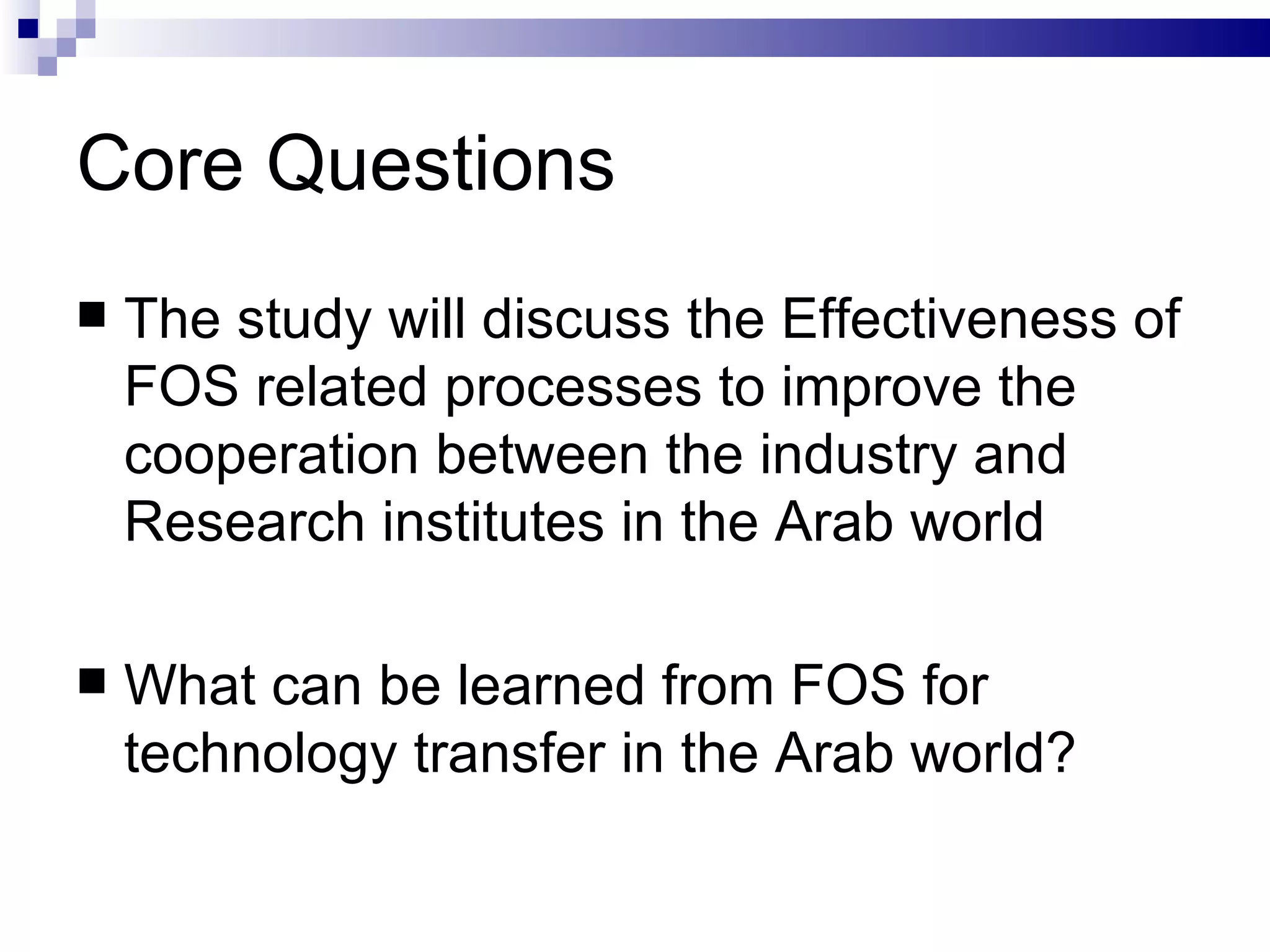 Core Questions The study will discuss the Effectiveness of FOS related processes to improve the cooperation between the industry and Research institutes in the Arab world  What can be learned from FOS for technology transfer in the Arab world?  