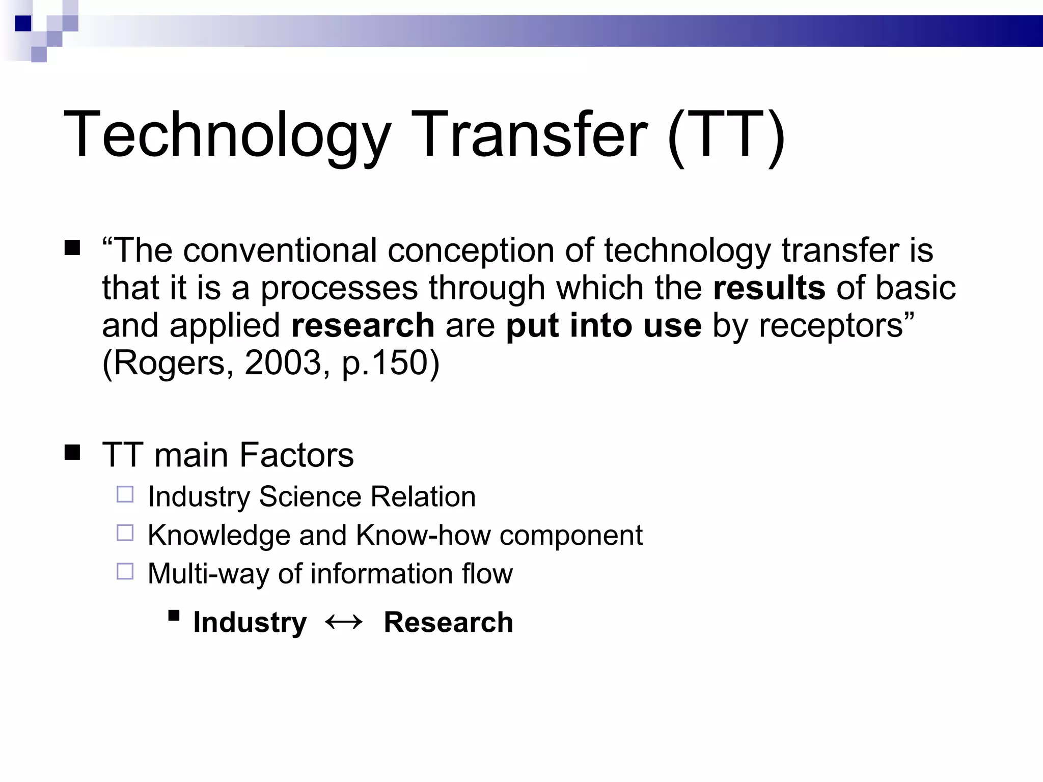 Technology Transfer (TT) “ The conventional conception of technology transfer is that it is a processes through which the  results  of basic and applied  research  are  put into use  by receptors” (Rogers, 2003, p.150) TT main Factors Industry Science Relation  Knowledge and Know-how component Multi-way of information flow Industry  ↔  Research 