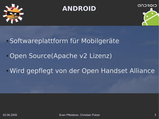 ANDROID



  ●   Softwareplattform für Mobilgeräte

  ●   Open Source(Apache v2 Lizenz)

  ●   Wird gepflegt von der Open Handset Alliance




02.06.2009          Sven Pfleiderer, Christian Polzer   3
 