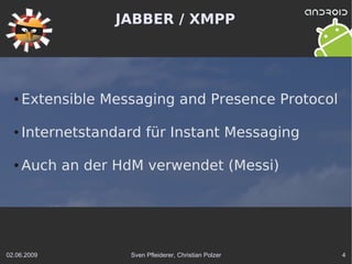 JABBER / XMPP




  ●   Extensible Messaging and Presence Protocol

  ●   Internetstandard für Instant Messaging

  ●   Auch an der HdM verwendet (Messi)




02.06.2009          Sven Pfleiderer, Christian Polzer   4
 
