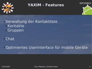 YAXIM - Features



  ●   Verwaltung der Kontaktliste
      ● Kontakte

      ● Gruppen




  ●   Chat

  ●   Optimiertes Userinterface für mobile Geräte



02.06.2009           Sven Pfleiderer, Christian Polzer   5
 