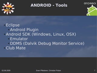 ANDROID - Tools



  ● Eclipse
     ● Android Plugin

  ● Android SDK (Windows, Linux, OSX)

     ● Emulator

     ● DDMS (Dalvik Debug Monitor Service)

  ● Club Mate




02.06.2009        Sven Pfleiderer, Christian Polzer   7
 
