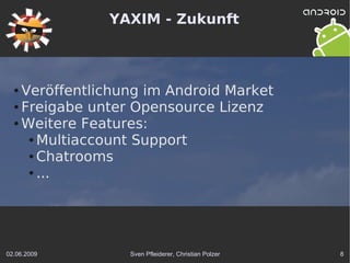 YAXIM - Zukunft



  ● Veröffentlichung im Android Market
  ● Freigabe unter Opensource Lizenz

  ● Weitere Features:

     ● Multiaccount Support

     ● Chatrooms

     ● ...




02.06.2009        Sven Pfleiderer, Christian Polzer   8
 