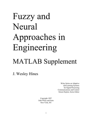 Fuzzy and
Neural
Approaches in
Engineering
MATLAB Supplement
J. Wesley Hines

                                           Wiley Series on Adaptive
                                              and Learning Systems
                                               for Signal Processing
                                        Communications and Control
                                         Simon Haykin, Series Editor


                    Copyright 1997
                  John Wiley and Sons
                     New York, NY




                           i
 