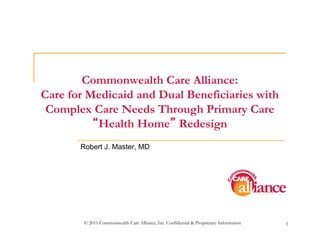 Commonwealth Care Alliance:
Care for Medicaid and Dual Beneficiaries with
 Complex Care Needs Through Primary Care
          Health Home Redesign
       Robert J. Master, MD




        © 2011 Commonwealth Care Alliance, Inc. Confidential & Proprietary Information   1
 