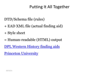 Daniel Pitti was the principal investigator behind the EAD project. He wanted EAD to be able to: present extensive and interrelated descriptive information found in archival finding aids, and preserve the hierarchical relationships existing between different levels of description. (EAD Version 2002, Official Site) Alphabet Soup: EAD, XML, DTD, SchemaEAD is encoded in XML using SGML/XML DTD or an XML schema.XML defines structure and not style, making it extremely flexible.DTD (Document Type Definition) and schema are basically “rules” for the structure in an XML document.Schema can go further in defining contents and semantics.10/15/11