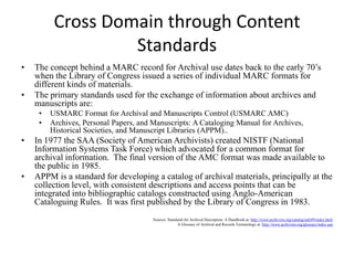 EAD – Advantages Advantages:Allows for effective searching, display, retrieval, and display of information found in archival finding aidsThe official site of EAD Version 2002 offers a tag library, complete with detailed descriptions of elements. There is a lot of documentation on EAD DTDs and schemas,  offering many examples and crosswalks. Significance: new users unfamiliar with EAD have some assistance in implementing it; easier for one user to pick up where a previous user left off (From: http://works.bepress.com/cgi/viewcontent.cgi?article…)