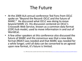 MARC: Machine-Readable Cataloging RecordThe MARC formats are standards for the representation and communication of bibliographic and related information in machine-readable form.Machine-Readable means that a computer can read and interpret the data in the cataloging record.Cataloging Record means a bibliographic record.  This is traditionally the information shown on a catalog card.  The record includes but is not limited to: a description of the itemmain entry and added entriessubject headingsthe classification or call number. Source: Understanding MARC Bibliographic: Machine Readable Cataloging at: http://www.loc.gov/marc/umb/