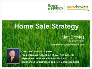 Home Sale Strategy
                                    Matt Broyles
                                          770.572.6868
                           matt.broyles@metrobrokers.com


  Over 1,000 Sales in 18 years
  Top 25 Company Agent out of over 1,800 Agents
  Experienced in Buyer and Seller Markets
  Experienced in Distressed and Non-Distressed Sales
 