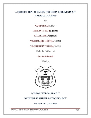 A PROJECT REPORT ON CONSTRUCTION OF ROADS IN NIT
WARANGAL CAMPUS
By
NARHARI SAI(128937)
NISHANT SINGH(128938)
P.VALLIAPPAN(128939)
PAGIDIMARRI GEETHA(128940)
PALAKURTHY ANUSHA(128941)
Under the Guidance of
Sri. Syed Habeeb
(Faculty)

SCHOOL OF MANAGEMENT
NATIONAL INSTITUTE OF TECHNOLOGY
WARANGAL (2012-2014)
NATIONAL INSTITUTE OF TECHNOLOGY,WARANGAL

Page 1

 