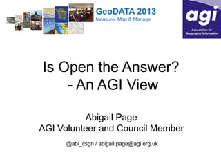 GeoDATA 2013
Measure, Map & Manage

Is Open the Answer?
- An AGI View
Abigail Page
AGI Volunteer and Council Member
@abi_csgn / abigail.page@agi.org.uk

 