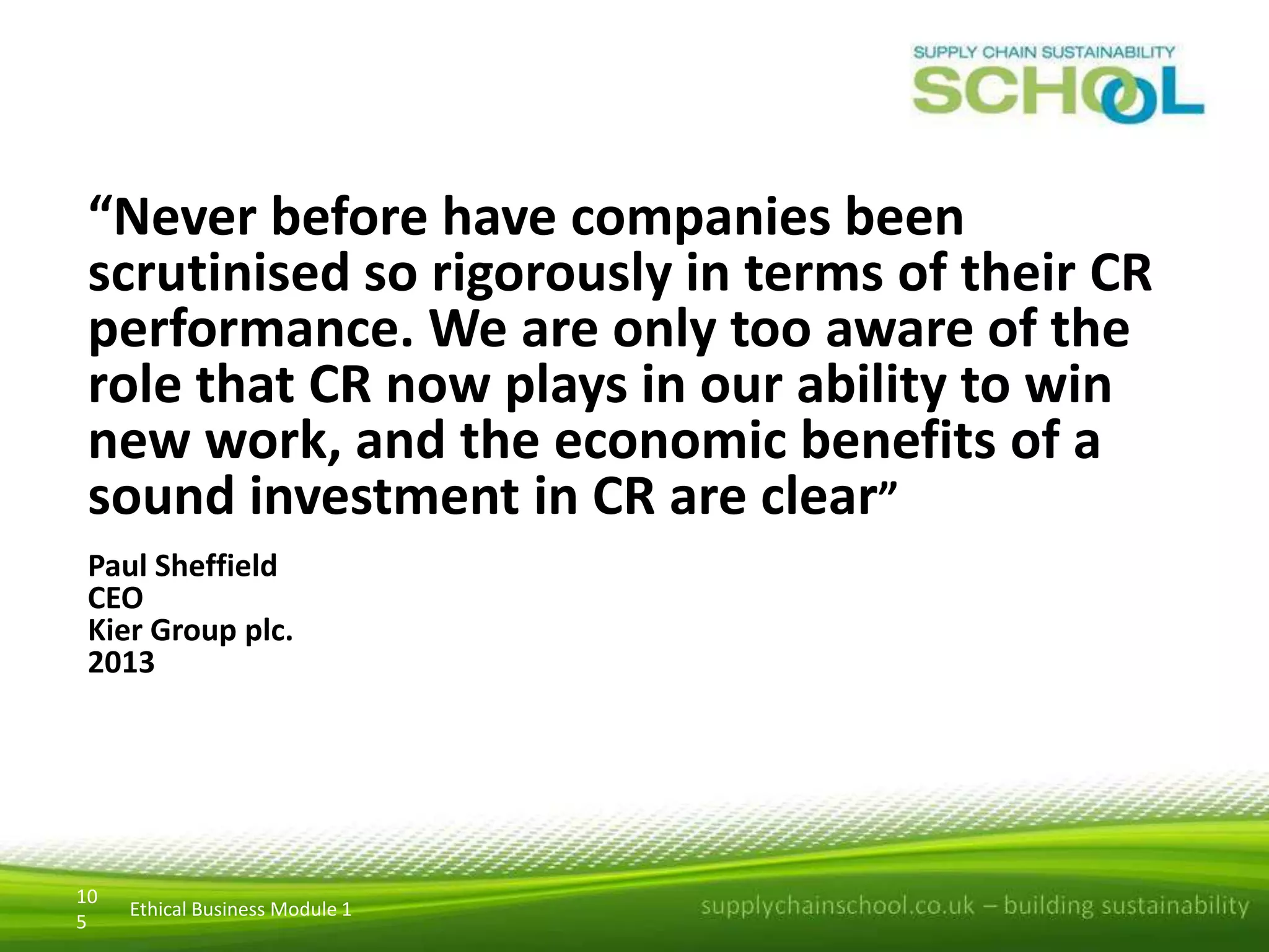 “Never before have companies been
scrutinised so rigorously in terms of their CR
performance. We are only too aware of the
role that CR now plays in our ability to win
new work, and the economic benefits of a
sound investment in CR are clear”
Paul Sheffield
CEO
Kier Group plc.
2013

10
5

Ethical Business Module 1

 
