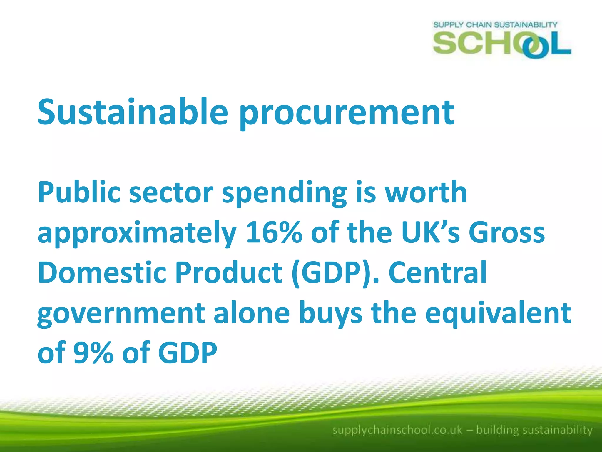 Sustainable procurement
Public sector spending is worth
approximately 16% of the UK’s Gross
Domestic Product (GDP). Central
government alone buys the equivalent
of 9% of GDP

 