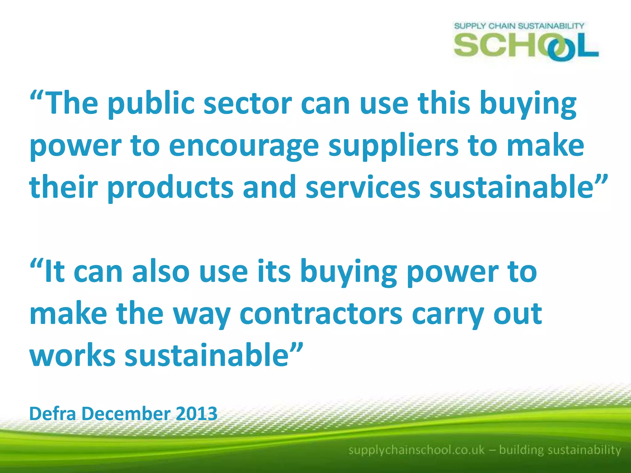 “The public sector can use this buying
power to encourage suppliers to make
their products and services sustainable”
“It can also use its buying power to
make the way contractors carry out
works sustainable”
Defra December 2013

 