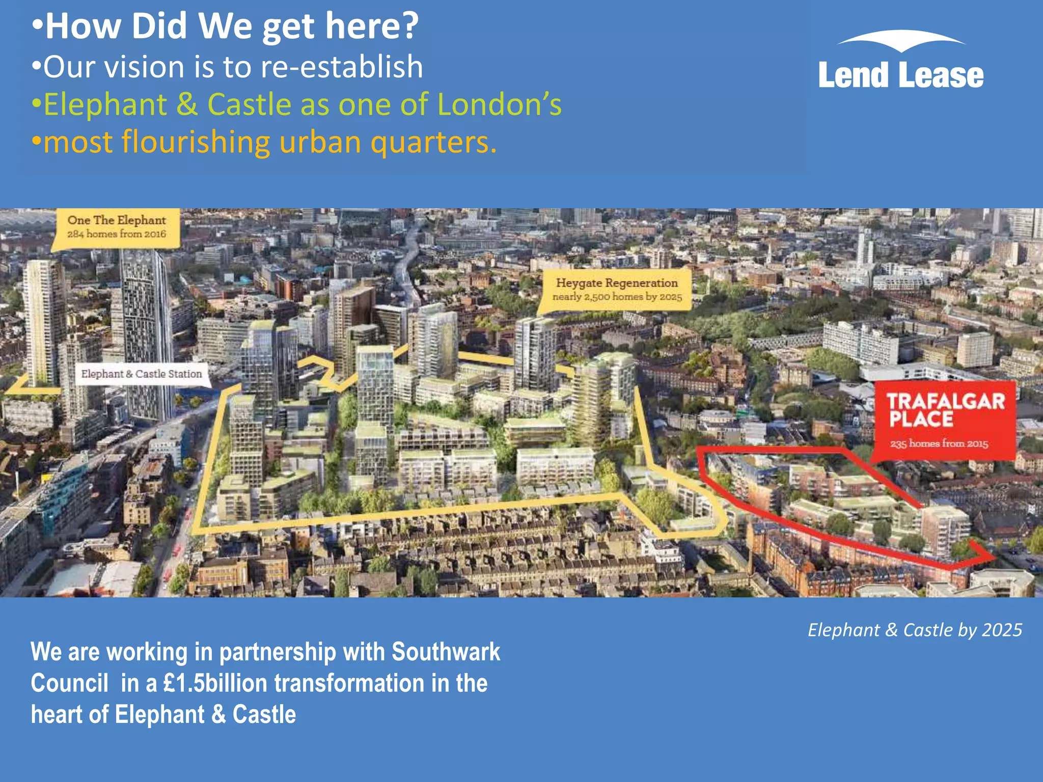 •How Did We get here?

•Our vision is to re-establish
•Elephant & Castle as one of London’s
•most flourishing urban quarters.

We are working in partnership with Southwark
Council in a £1.5billion transformation in the
heart of Elephant & Castle

Elephant & Castle by 2025

 