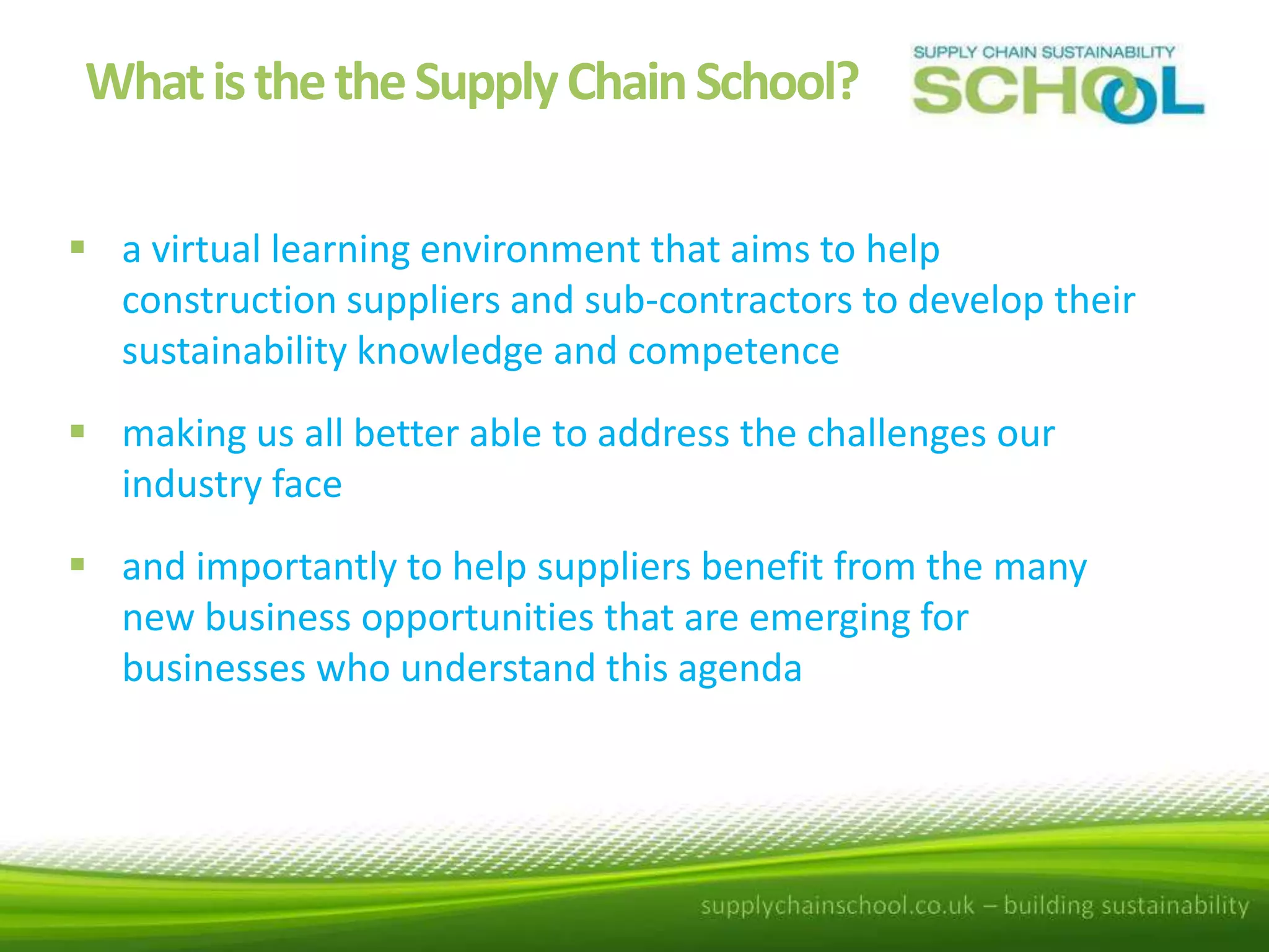 What is the the Supply Chain School?
 a virtual learning environment that aims to help
construction suppliers and sub-contractors to develop their
sustainability knowledge and competence
 making us all better able to address the challenges our
industry face
 and importantly to help suppliers benefit from the many
new business opportunities that are emerging for
businesses who understand this agenda

 