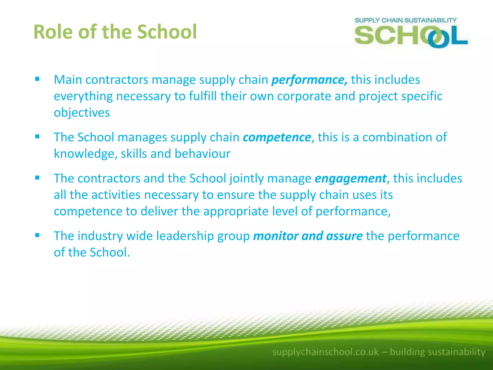Role of the School
 Main contractors manage supply chain performance, this includes
everything necessary to fulfill their own corporate and project specific
objectives
 The School manages supply chain competence, this is a combination of
knowledge, skills and behaviour
 The contractors and the School jointly manage engagement, this includes
all the activities necessary to ensure the supply chain uses its
competence to deliver the appropriate level of performance,
 The industry wide leadership group monitor and assure the performance
of the School.

 