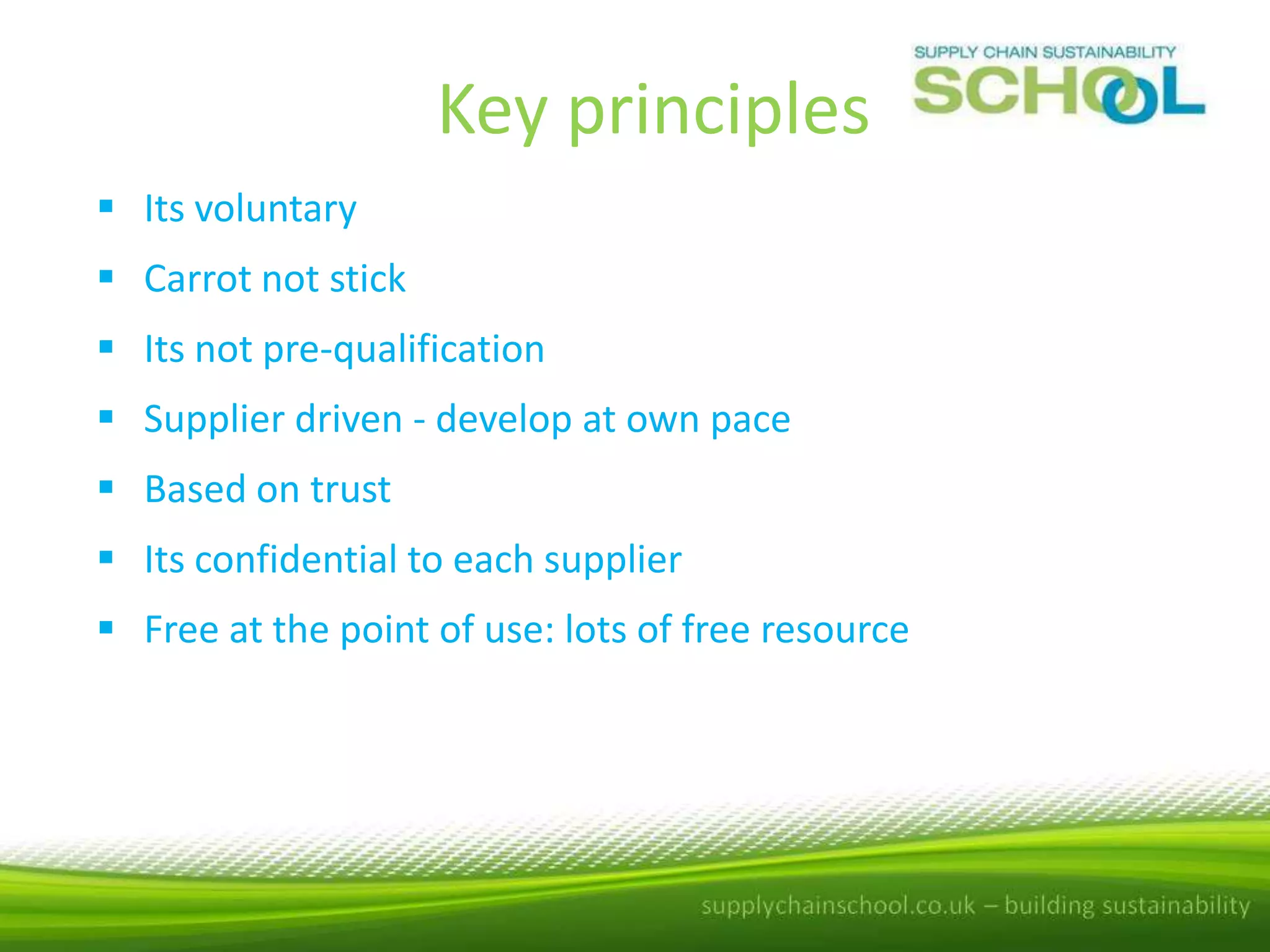 Key principles
 Its voluntary
 Carrot not stick
 Its not pre-qualification
 Supplier driven - develop at own pace
 Based on trust

 Its confidential to each supplier
 Free at the point of use: lots of free resource

 