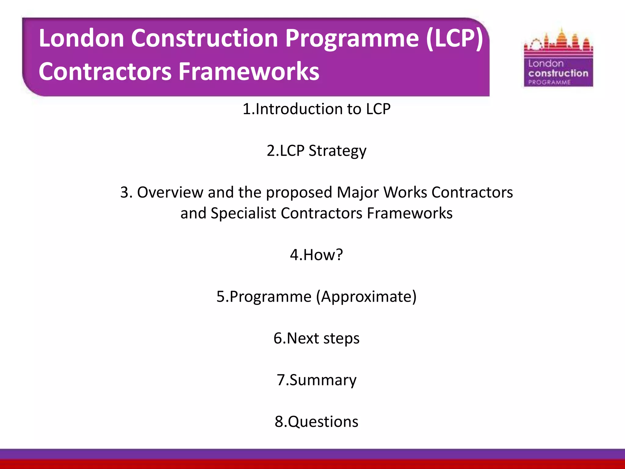 London Construction Programme (LCP)
Contractors Frameworks
1.Introduction to LCP

2.LCP Strategy
3. Overview and the proposed Major Works Contractors
and Specialist Contractors Frameworks

4.How?
5.Programme (Approximate)
6.Next steps
7.Summary
8.Questions

 