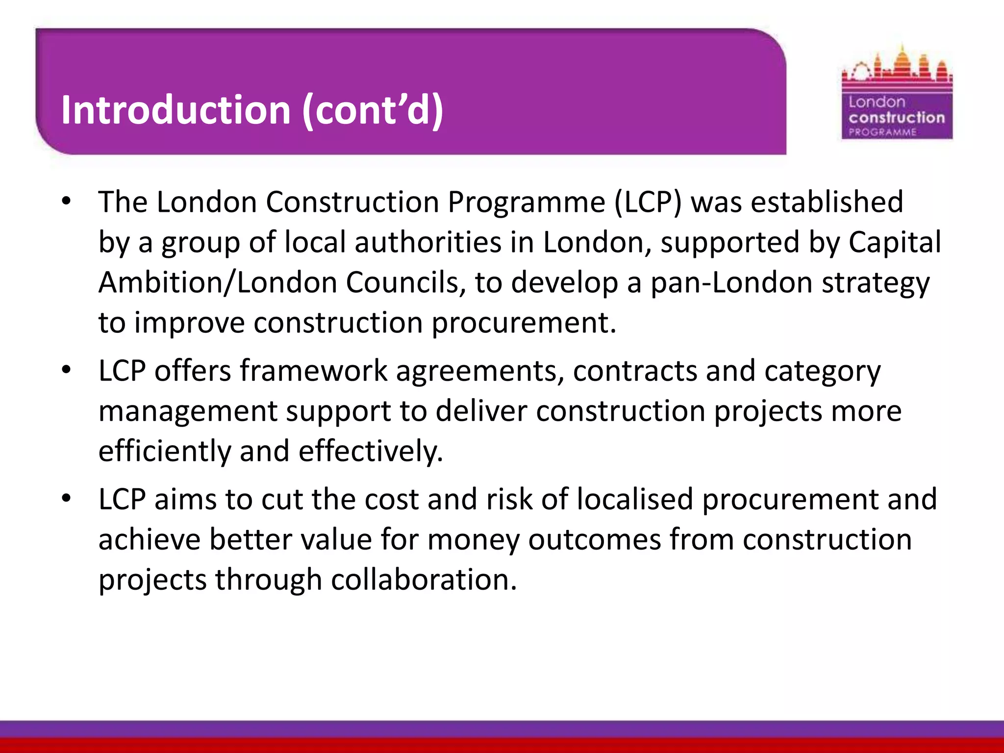 Introduction (cont’d)
• The London Construction Programme (LCP) was established
by a group of local authorities in London, supported by Capital
Ambition/London Councils, to develop a pan-London strategy
to improve construction procurement.
• LCP offers framework agreements, contracts and category
management support to deliver construction projects more
efficiently and effectively.
• LCP aims to cut the cost and risk of localised procurement and
achieve better value for money outcomes from construction
projects through collaboration.

 