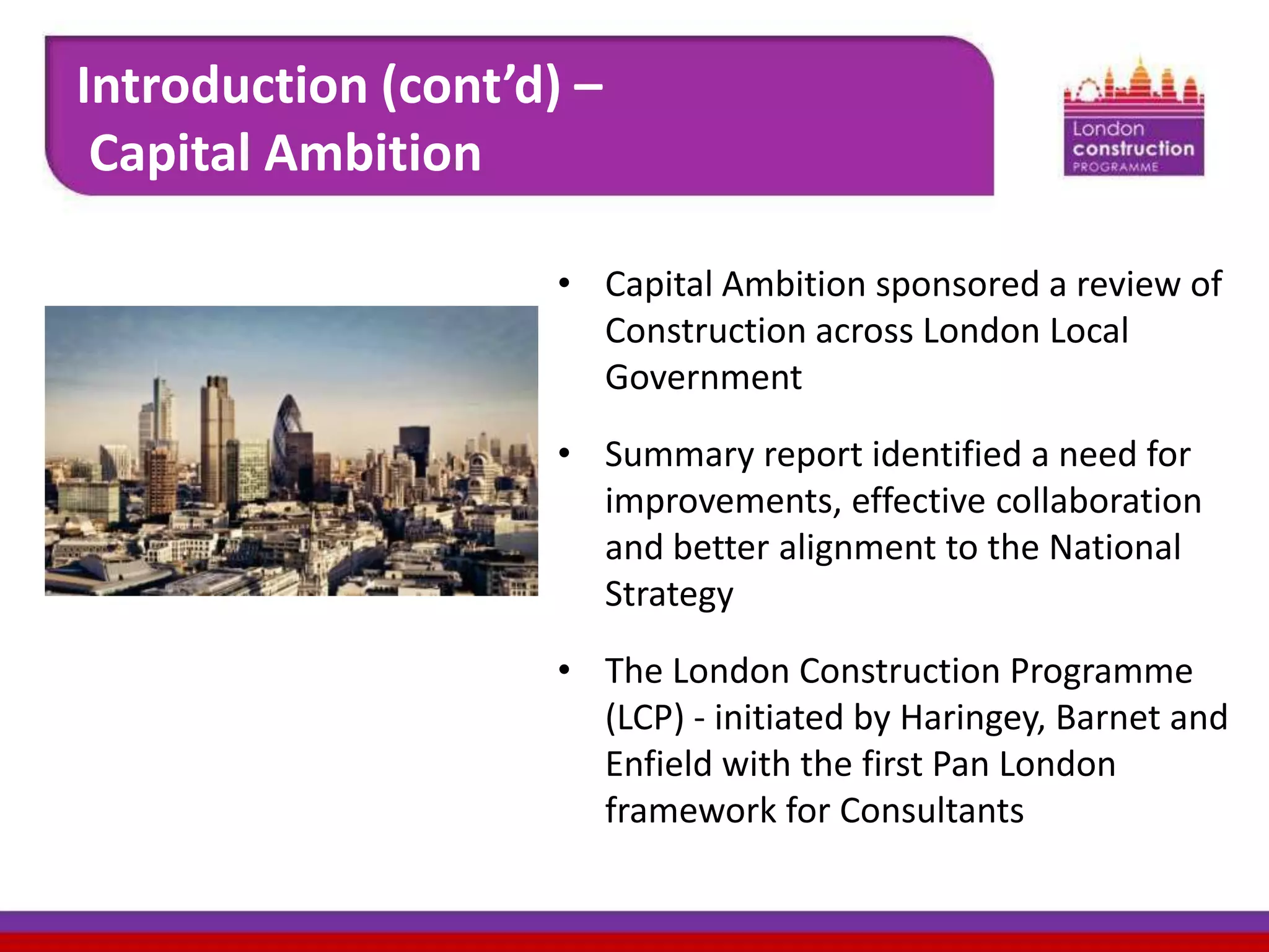 Introduction (cont’d) –
Capital Ambition
• Capital Ambition sponsored a review of
Construction across London Local
Government
• Summary report identified a need for
improvements, effective collaboration
and better alignment to the National
Strategy
• The London Construction Programme
(LCP) - initiated by Haringey, Barnet and
Enfield with the first Pan London
framework for Consultants

 