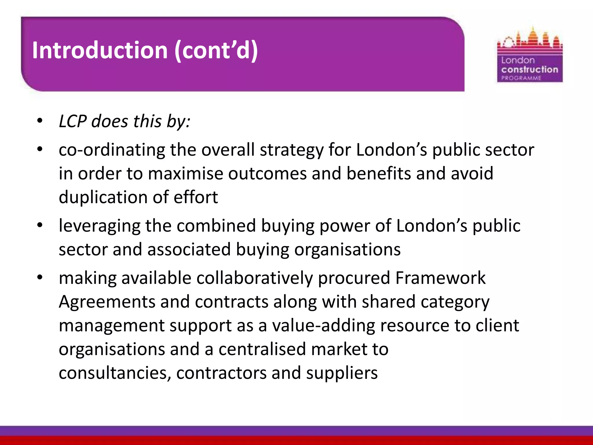 Introduction (cont’d)
• LCP does this by:
• co-ordinating the overall strategy for London’s public sector
in order to maximise outcomes and benefits and avoid
duplication of effort
• leveraging the combined buying power of London’s public
sector and associated buying organisations
• making available collaboratively procured Framework
Agreements and contracts along with shared category
management support as a value-adding resource to client
organisations and a centralised market to
consultancies, contractors and suppliers

 