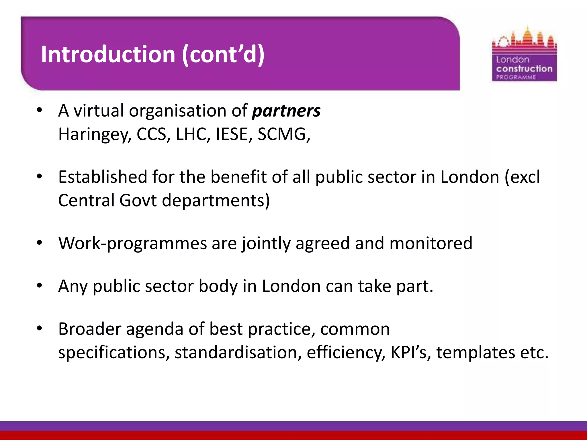 Introduction (cont’d)
• A virtual organisation of partners
Haringey, CCS, LHC, IESE, SCMG,
• Established for the benefit of all public sector in London (excl
Central Govt departments)
• Work-programmes are jointly agreed and monitored
• Any public sector body in London can take part.

• Broader agenda of best practice, common
specifications, standardisation, efficiency, KPI’s, templates etc.

 
