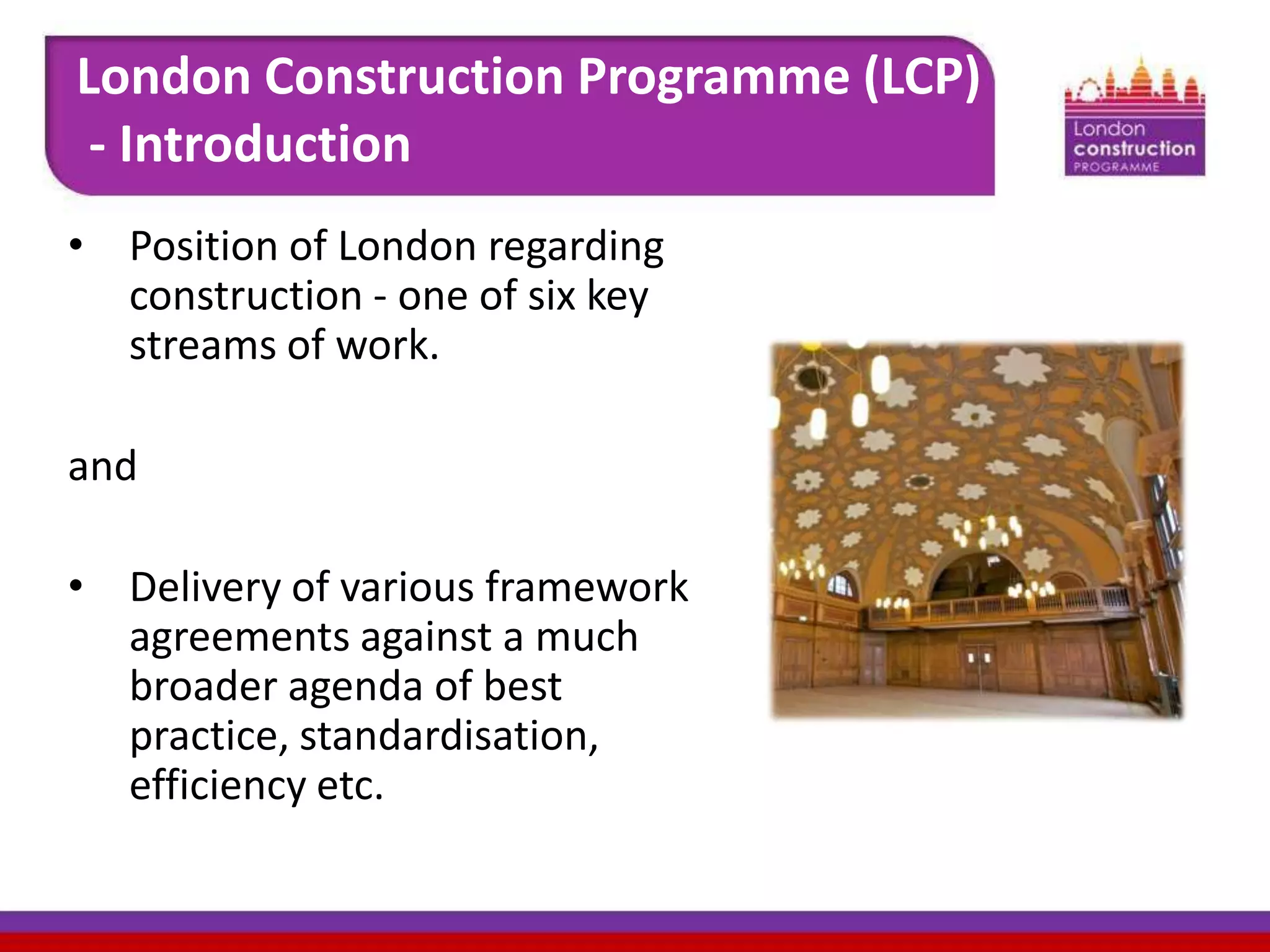 London Construction Programme (LCP)
- Introduction
• Position of London regarding
construction - one of six key
streams of work.
and
• Delivery of various framework
agreements against a much
broader agenda of best
practice, standardisation,
efficiency etc.

 