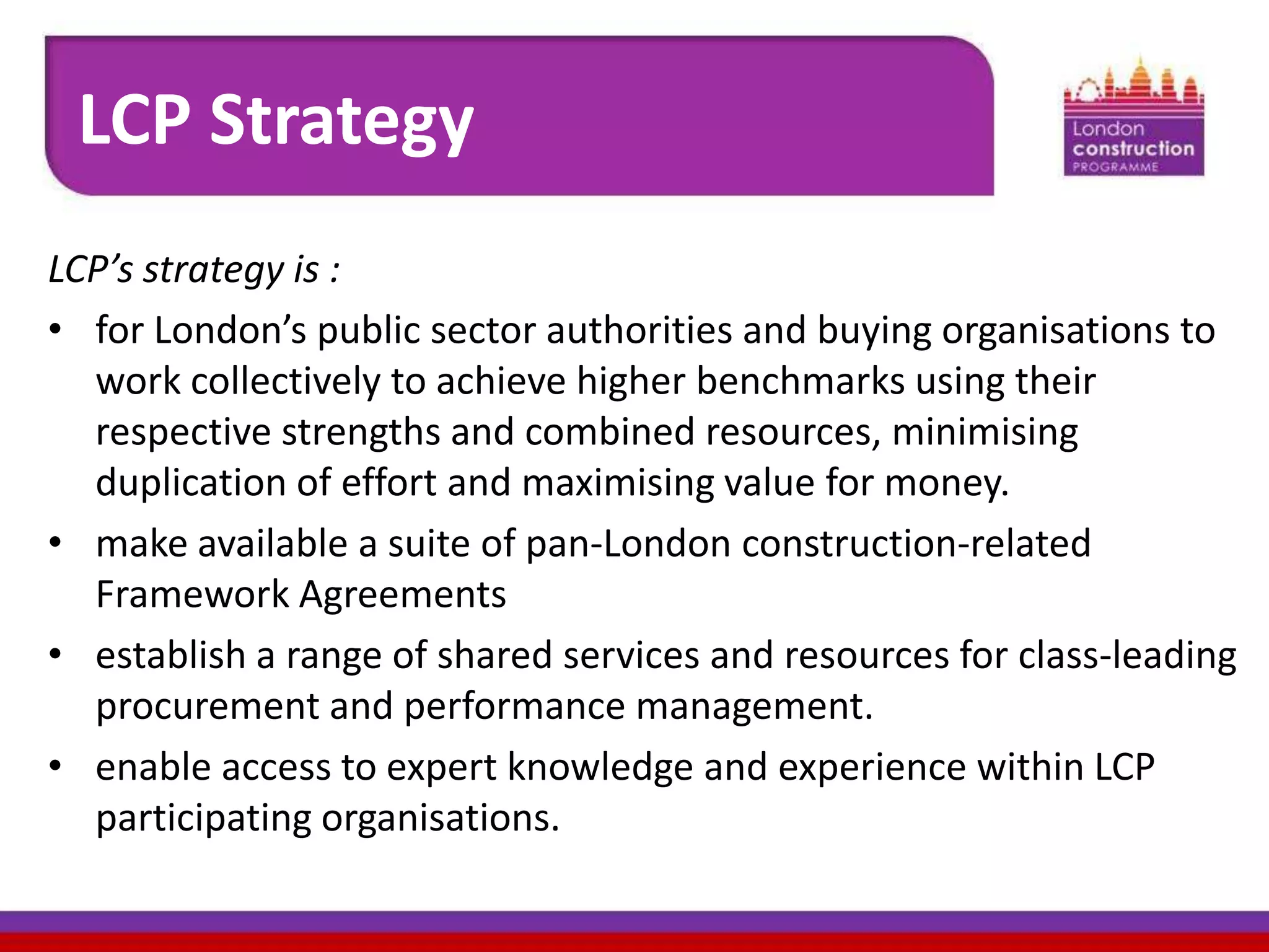 LCP Strategy
LCP’s strategy is :
• for London’s public sector authorities and buying organisations to
work collectively to achieve higher benchmarks using their
respective strengths and combined resources, minimising
duplication of effort and maximising value for money.
• make available a suite of pan-London construction-related
Framework Agreements
• establish a range of shared services and resources for class-leading
procurement and performance management.
• enable access to expert knowledge and experience within LCP
participating organisations.

 