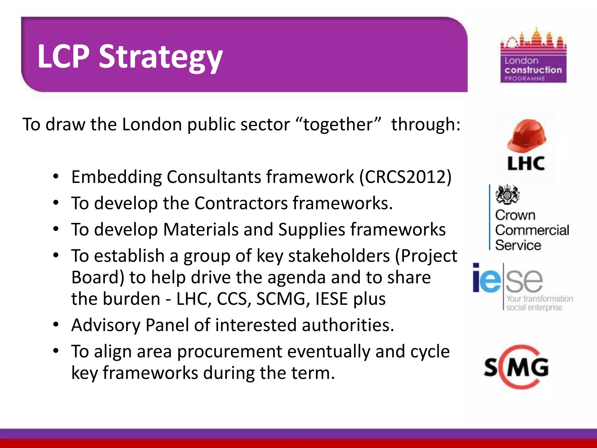 LCP Strategy
To draw the London public sector “together” through:
•
•
•
•

Embedding Consultants framework (CRCS2012)
To develop the Contractors frameworks.
To develop Materials and Supplies frameworks
To establish a group of key stakeholders (Project
Board) to help drive the agenda and to share
the burden - LHC, CCS, SCMG, IESE plus
• Advisory Panel of interested authorities.
• To align area procurement eventually and cycle
key frameworks during the term.

 