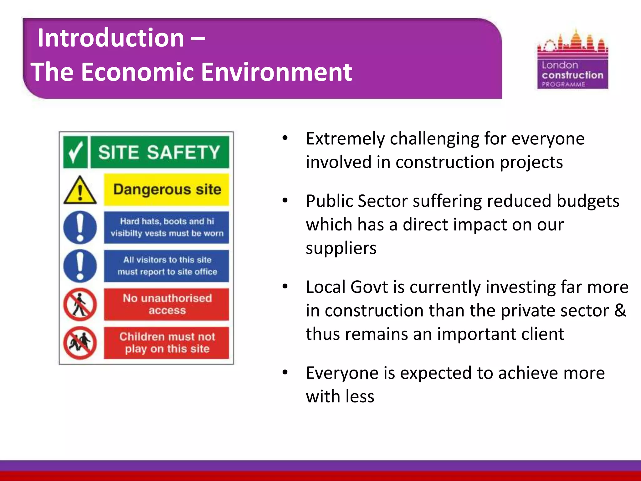 Introduction –
The Economic Environment
• Extremely challenging for everyone
involved in construction projects
• Public Sector suffering reduced budgets
which has a direct impact on our
suppliers
• Local Govt is currently investing far more
in construction than the private sector &
thus remains an important client
• Everyone is expected to achieve more
with less

 