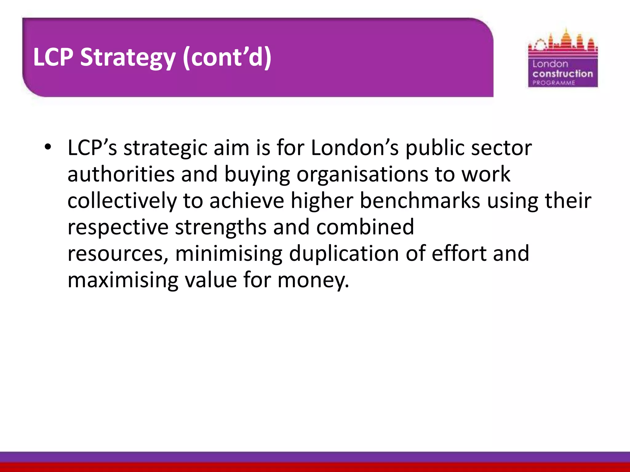 LCP Strategy (cont’d)
• LCP’s strategic aim is for London’s public sector
authorities and buying organisations to work
collectively to achieve higher benchmarks using their
respective strengths and combined
resources, minimising duplication of effort and
maximising value for money.

 