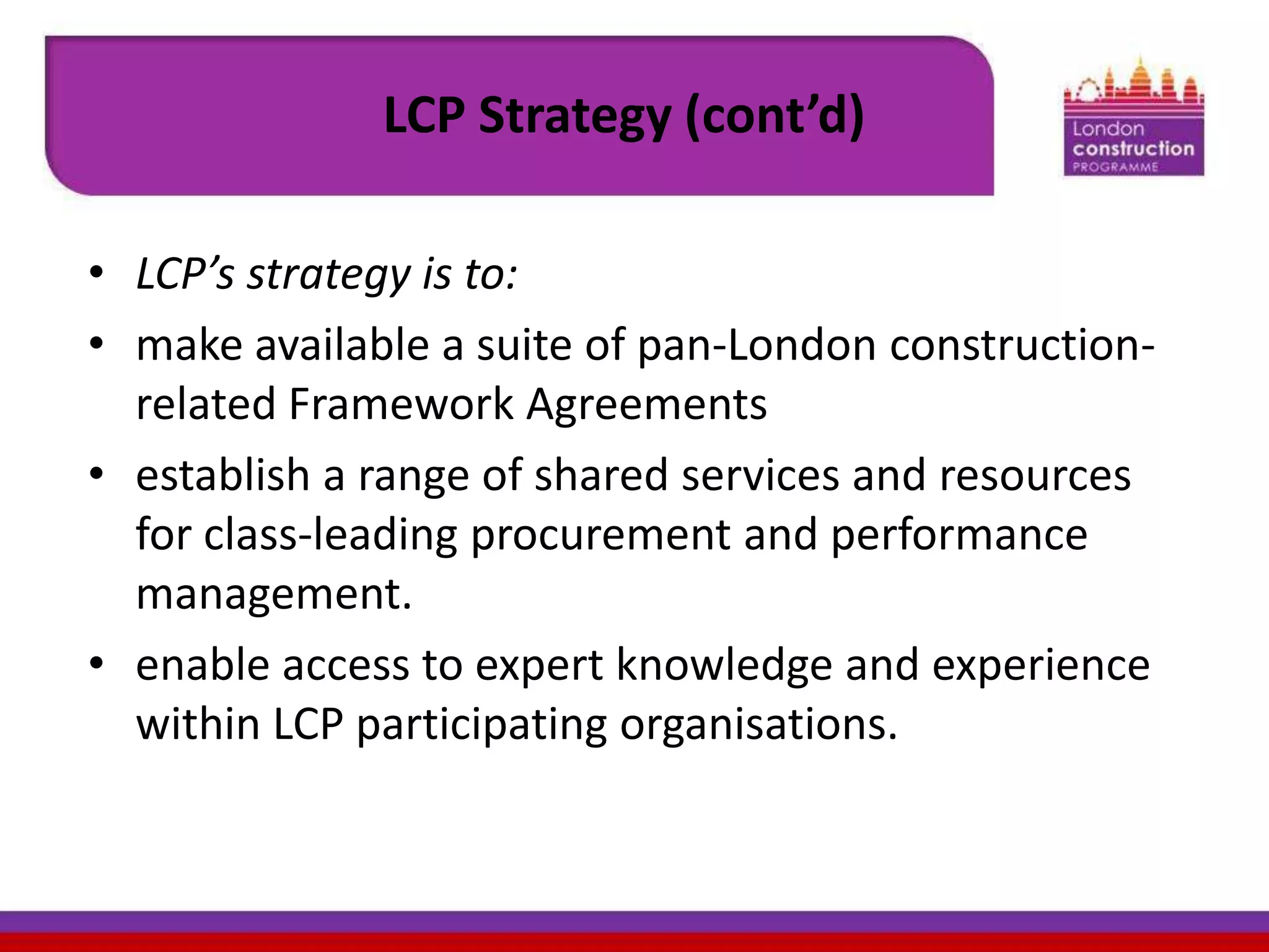 LCP Strategy (cont’d)
• LCP’s strategy is to:
• make available a suite of pan-London constructionrelated Framework Agreements
• establish a range of shared services and resources
for class-leading procurement and performance
management.
• enable access to expert knowledge and experience
within LCP participating organisations.

 