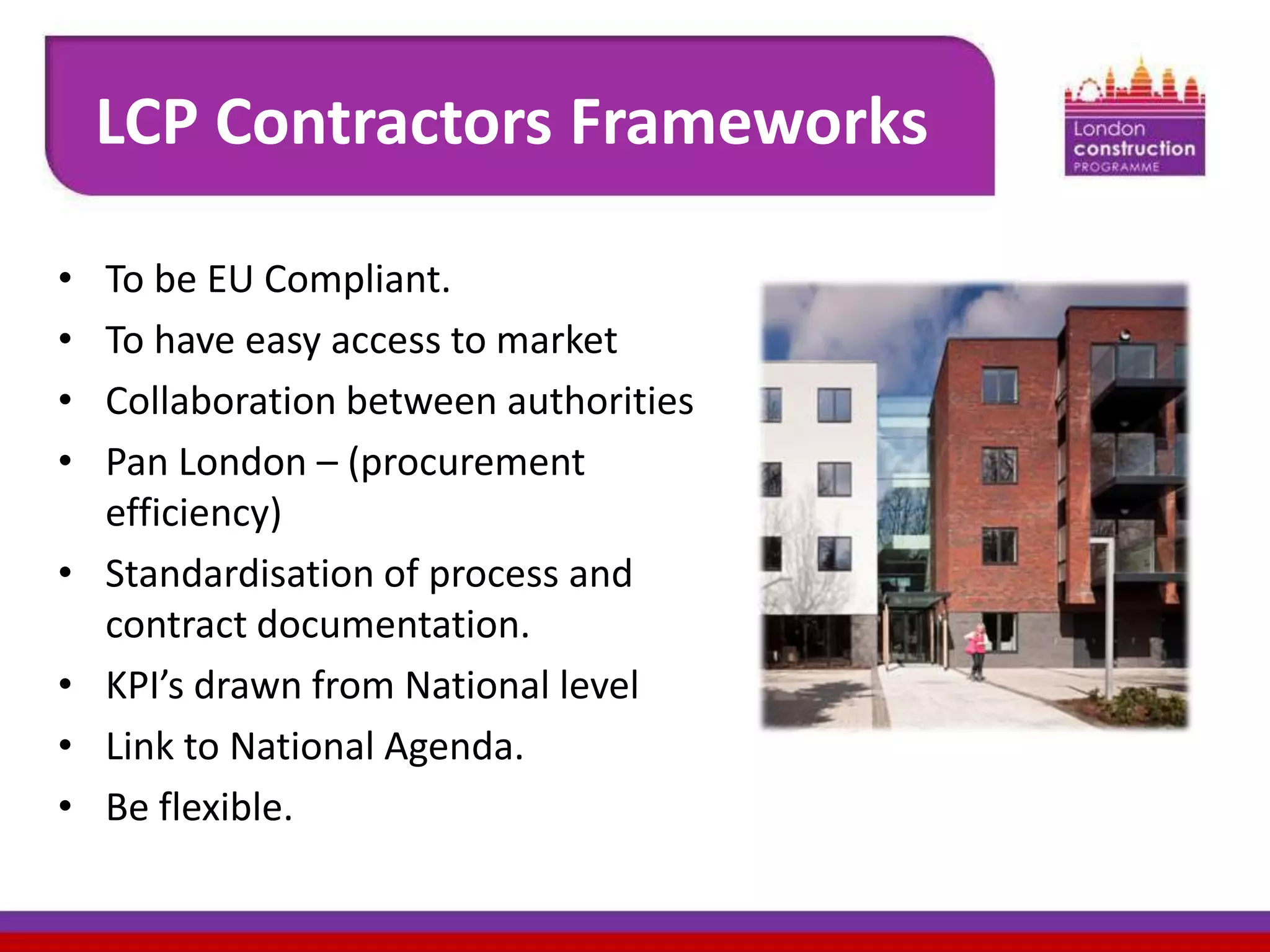 LCP Contractors Frameworks
•
•
•
•
•

•
•
•

To be EU Compliant.
To have easy access to market
Collaboration between authorities
Pan London – (procurement
efficiency)
Standardisation of process and
contract documentation.
KPI’s drawn from National level
Link to National Agenda.
Be flexible.

 