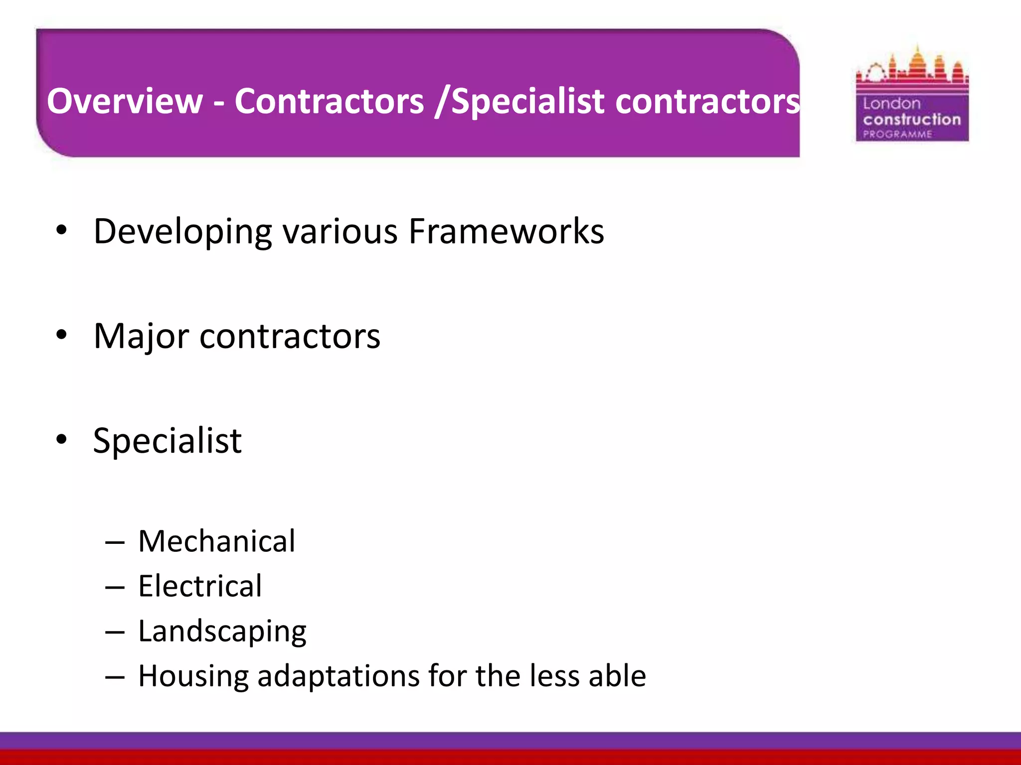 Overview - Contractors /Specialist contractors
• Developing various Frameworks

• Major contractors
• Specialist
–
–
–
–

Mechanical
Electrical
Landscaping
Housing adaptations for the less able

 