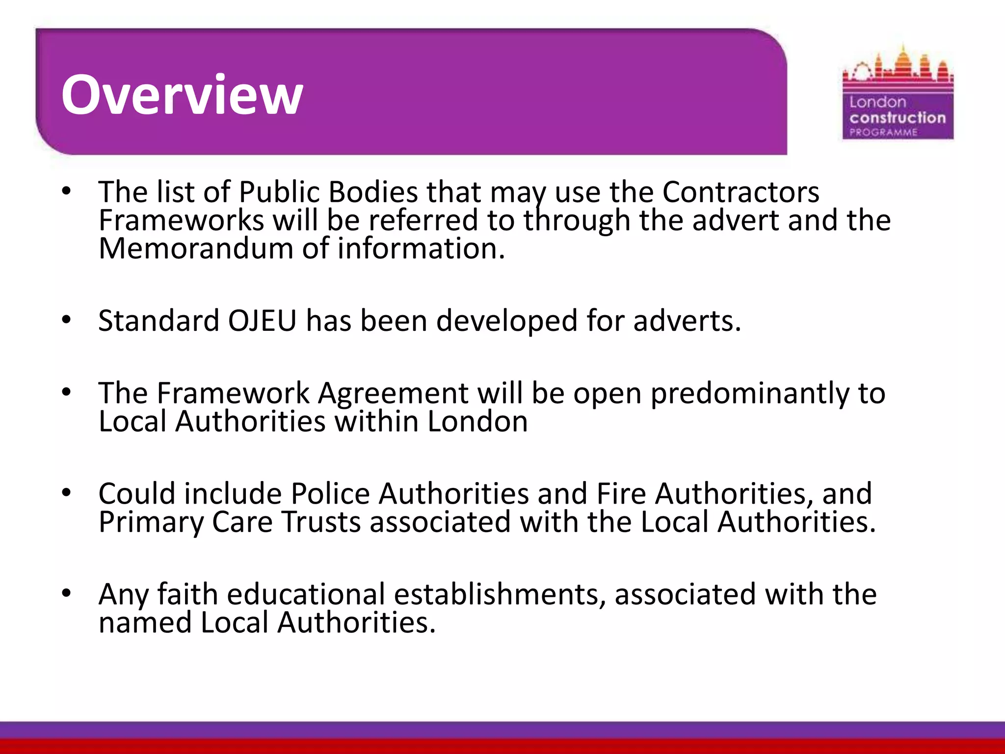 Overview
• The list of Public Bodies that may use the Contractors
Frameworks will be referred to through the advert and the
Memorandum of information.
• Standard OJEU has been developed for adverts.
• The Framework Agreement will be open predominantly to
Local Authorities within London
• Could include Police Authorities and Fire Authorities, and
Primary Care Trusts associated with the Local Authorities.

• Any faith educational establishments, associated with the
named Local Authorities.

 