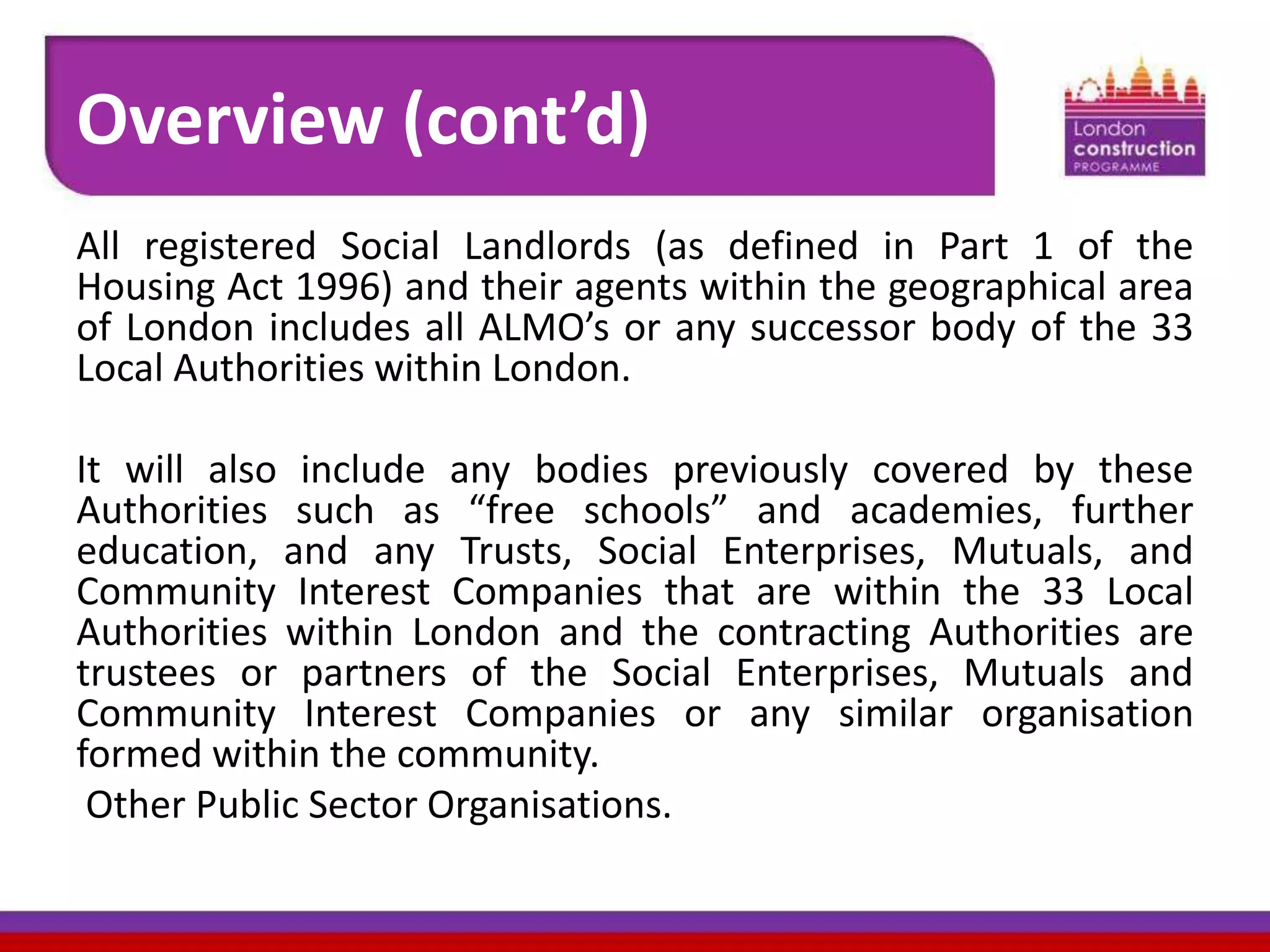 Overview (cont’d)
All registered Social Landlords (as defined in Part 1 of the
Housing Act 1996) and their agents within the geographical area
of London includes all ALMO’s or any successor body of the 33
Local Authorities within London.
It will also include any bodies previously covered by these
Authorities such as “free schools” and academies, further
education, and any Trusts, Social Enterprises, Mutuals, and
Community Interest Companies that are within the 33 Local
Authorities within London and the contracting Authorities are
trustees or partners of the Social Enterprises, Mutuals and
Community Interest Companies or any similar organisation
formed within the community.
Other Public Sector Organisations.

 