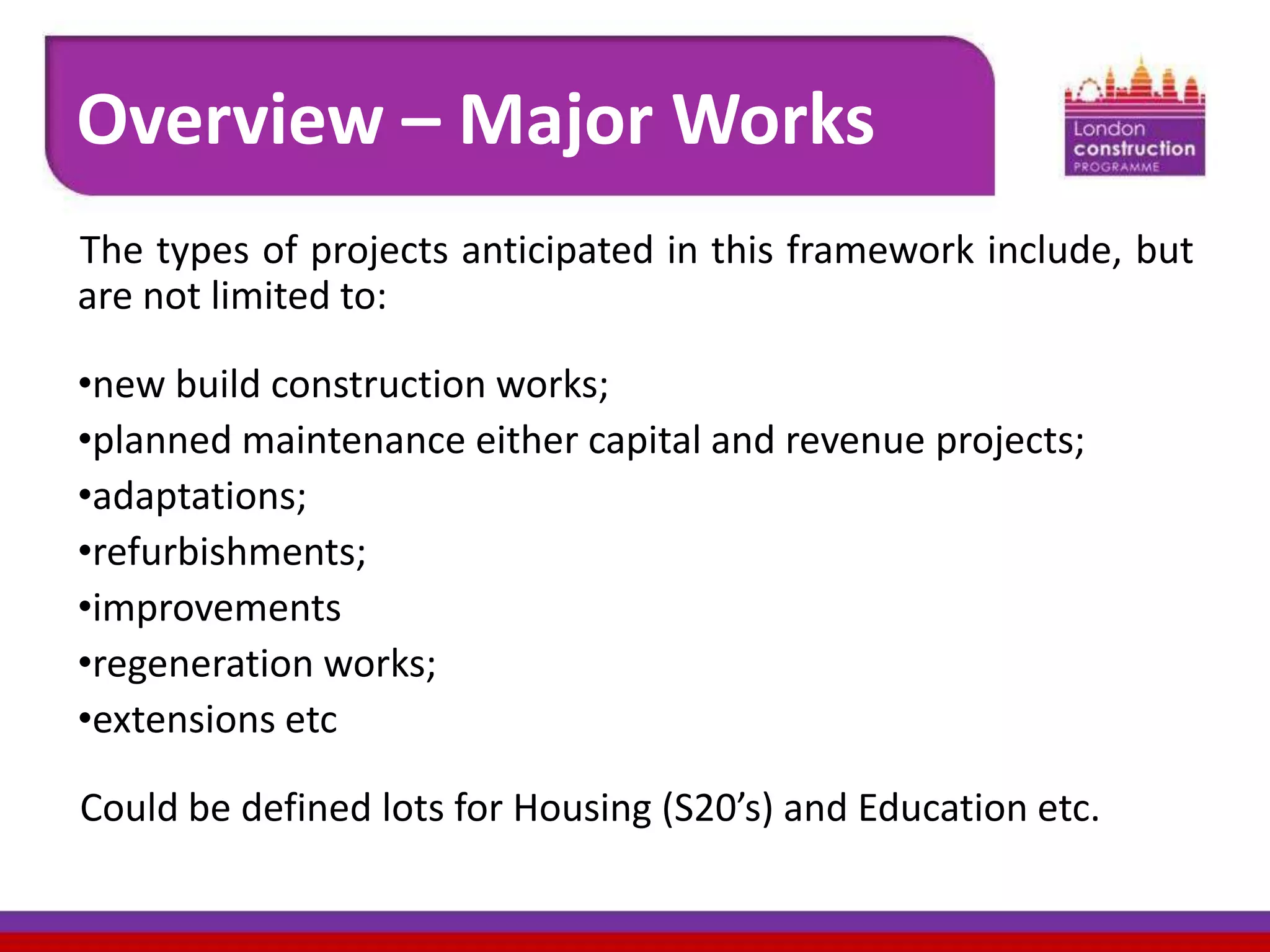 Overview – Major Works
The types of projects anticipated in this framework include, but
are not limited to:
•new build construction works;
•planned maintenance either capital and revenue projects;
•adaptations;
•refurbishments;
•improvements
•regeneration works;
•extensions etc
Could be defined lots for Housing (S20’s) and Education etc.

 
