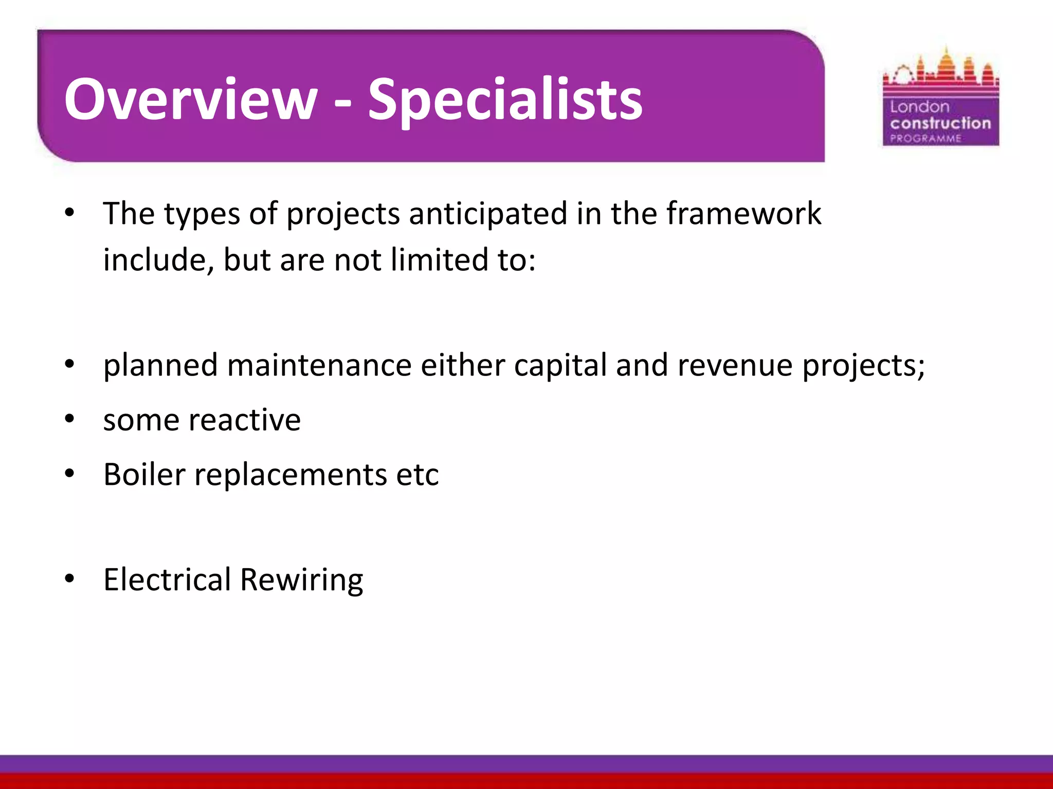 Overview - Specialists
• The types of projects anticipated in the framework
include, but are not limited to:
• planned maintenance either capital and revenue projects;
• some reactive
• Boiler replacements etc
• Electrical Rewiring

 