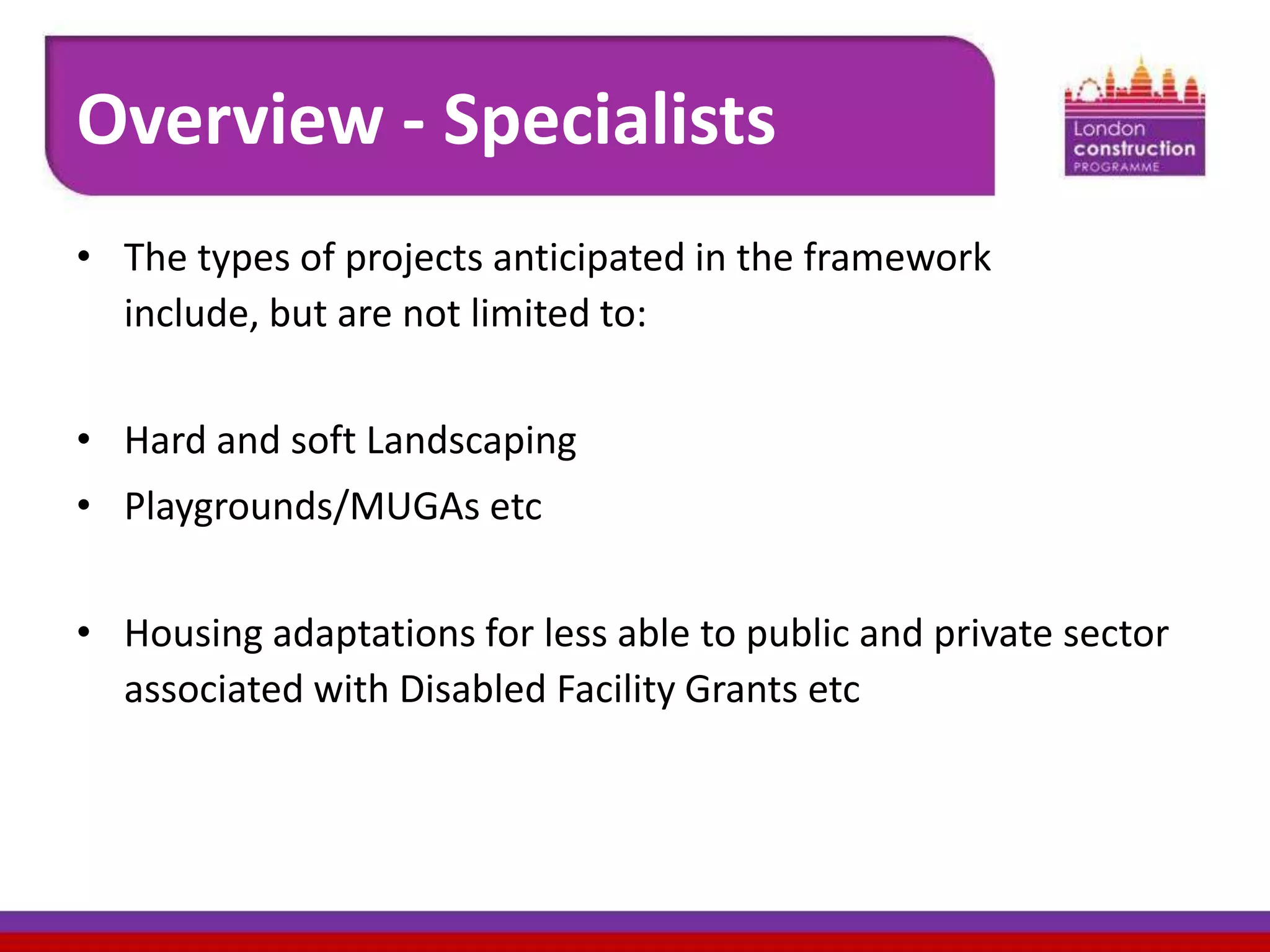 Overview - Specialists
• The types of projects anticipated in the framework
include, but are not limited to:
• Hard and soft Landscaping
• Playgrounds/MUGAs etc
• Housing adaptations for less able to public and private sector
associated with Disabled Facility Grants etc

 