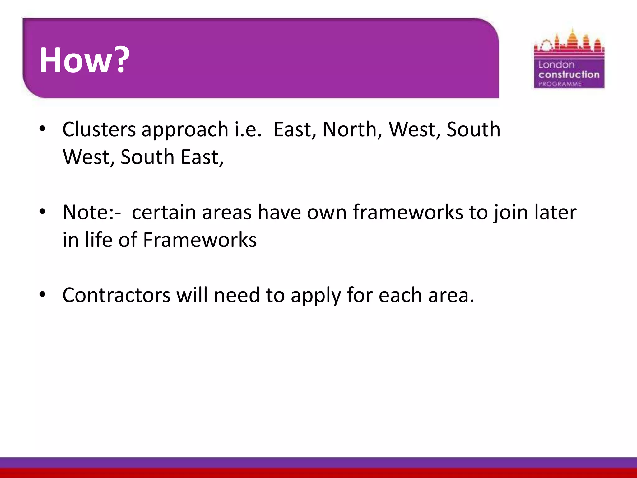 How?
• Clusters approach i.e. East, North, West, South
West, South East,
• Note:- certain areas have own frameworks to join later
in life of Frameworks
• Contractors will need to apply for each area.

 