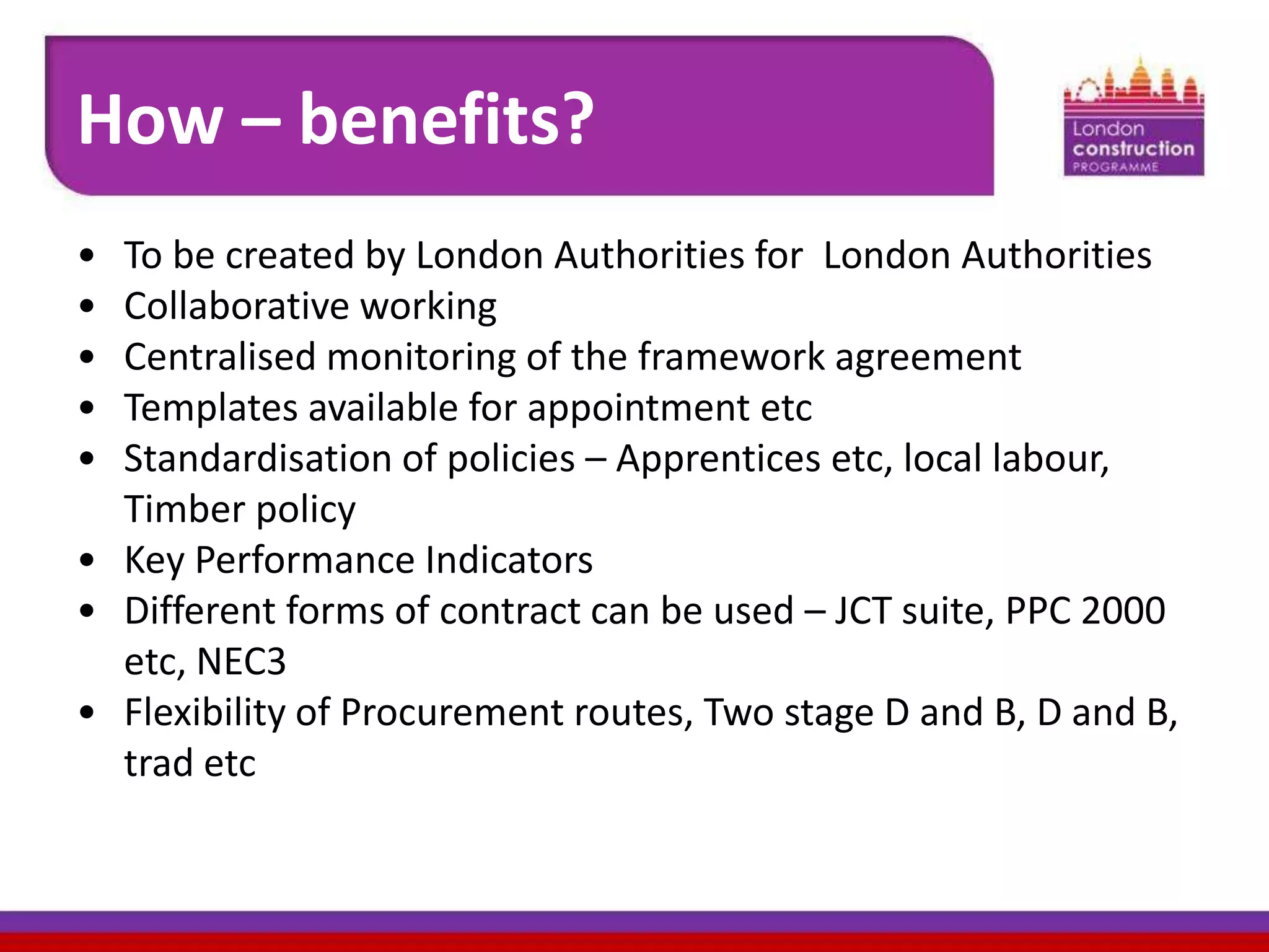 How – benefits?
•
•
•
•
•

To be created by London Authorities for London Authorities
Collaborative working
Centralised monitoring of the framework agreement
Templates available for appointment etc
Standardisation of policies – Apprentices etc, local labour,
Timber policy
• Key Performance Indicators
• Different forms of contract can be used – JCT suite, PPC 2000
etc, NEC3
• Flexibility of Procurement routes, Two stage D and B, D and B,
trad etc

 