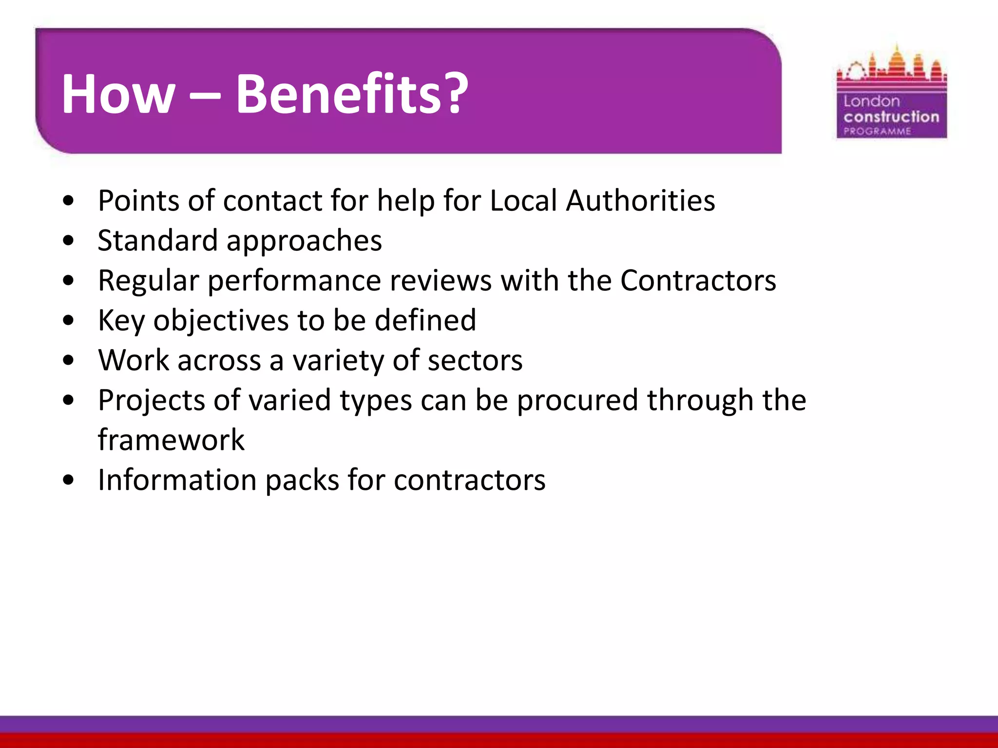How – Benefits?
•
•
•
•
•
•

Points of contact for help for Local Authorities
Standard approaches
Regular performance reviews with the Contractors
Key objectives to be defined
Work across a variety of sectors
Projects of varied types can be procured through the
framework
• Information packs for contractors

 